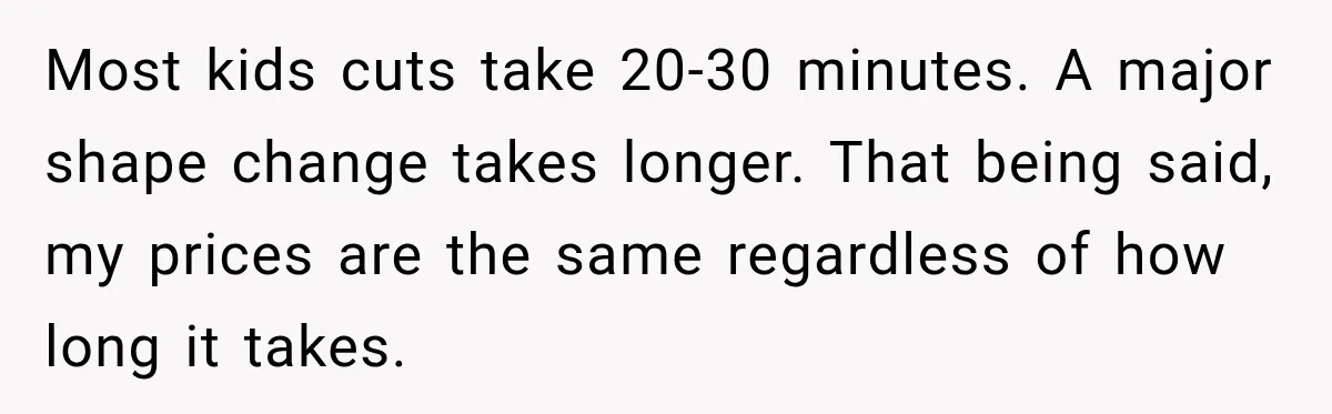 Most kids cuts take 20-30 minutes. A major shape change takes longer. That being said, my prices are the same regardless of how long it takes.