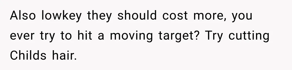 Also lowkey they should cost more, you ever try to hit a moving target? Try cutting Childs hair.