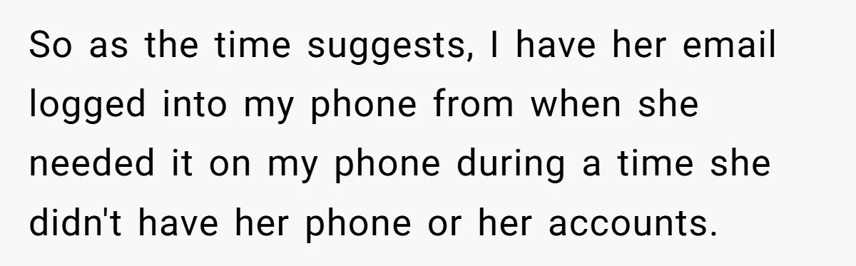 So as the time suggests, I have her email logged into my phone from when she needed it on my phone during a time she didn't have her phone or...