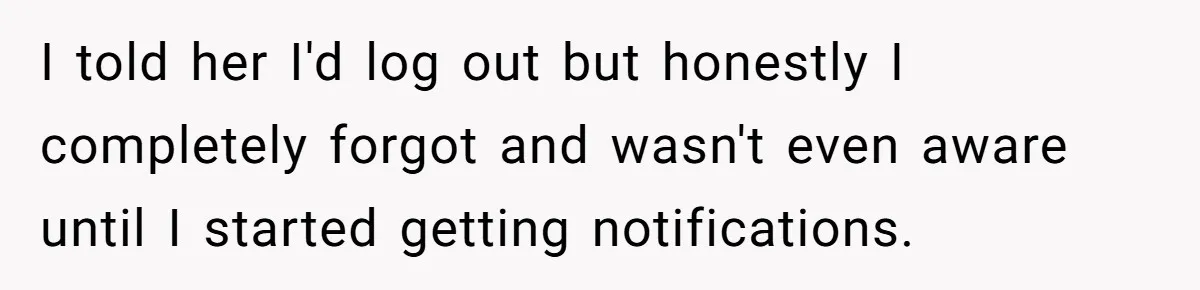 I told her I'd log out but honestly I completely forgot and wasn't even aware until I started getting notifications.