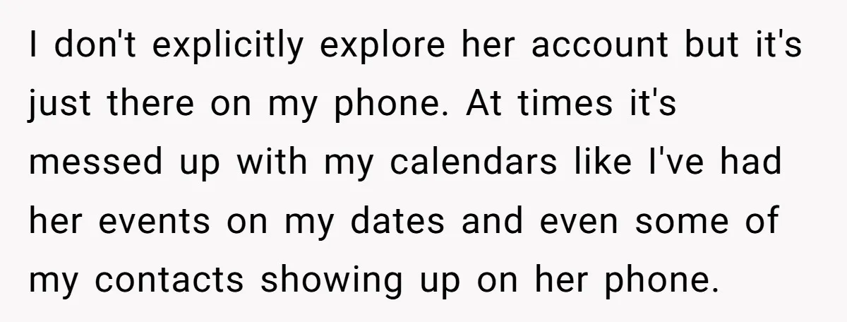 I don't explicitly explore her account but it's just there on my phone. At times it's messed up with my calendars like I've had her events on my dates and...