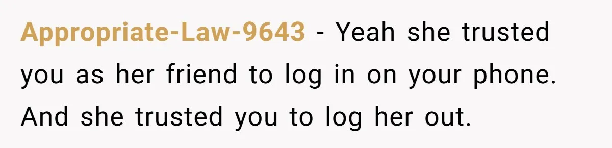 Appropriate-Law-9643 − Yeah she trusted you as her friend to log in on your phone. And she trusted you to log her out.