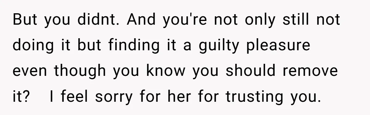 But you didnt. And you're not only still not doing it but finding it a guilty pleasure even though you know you should remove it? I feel sorry for her...