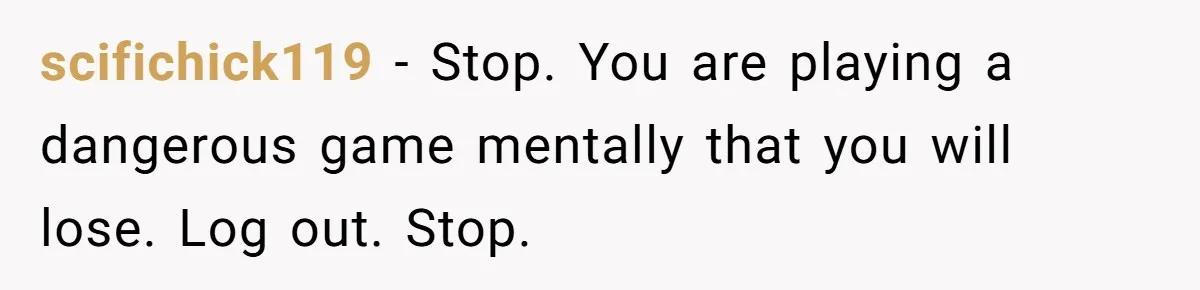 scifichick119 − Stop. You are playing a dangerous game mentally that you will lose. Log out. Stop.
