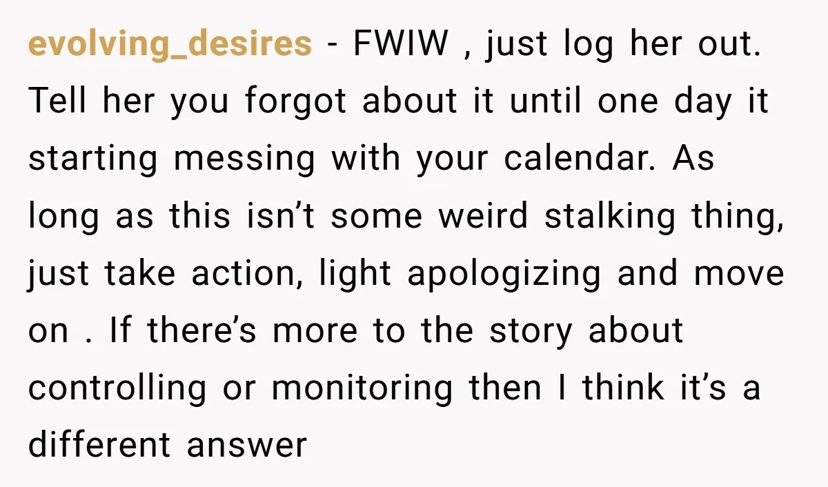 evolving_desires − FWIW , just log her out. Tell her you forgot about it until one day it starting messing with your calendar. As long as this isn’t some weird...