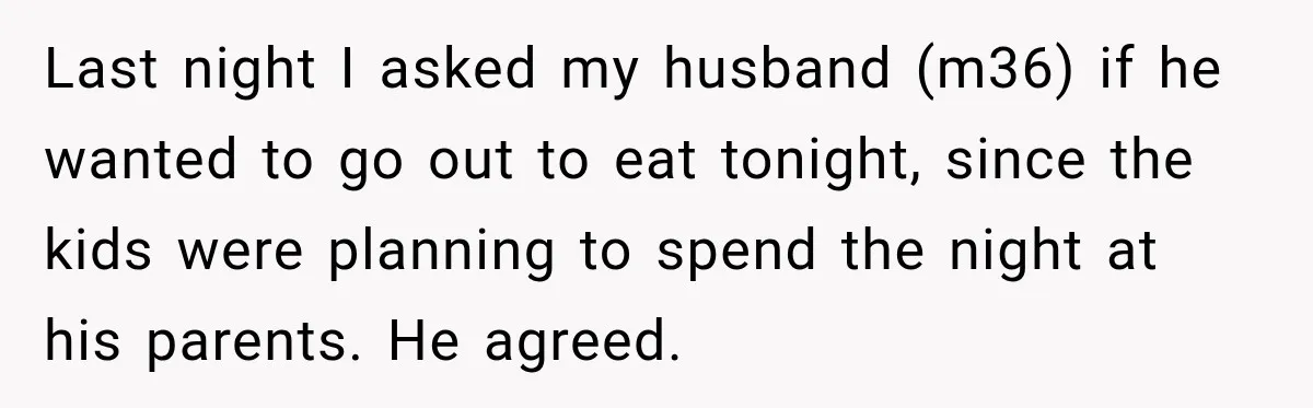 Last night I asked my husband (m36) if he wanted to go out to eat tonight, since the kids were planning to spend the night at his parents. He agreed.