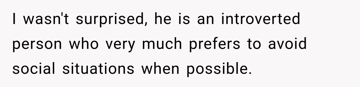 I wasn't surprised, he is an introverted person who very much prefers to avoid social situations when possible.