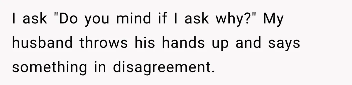 I ask "Do you mind if I ask why?" My husband throws his hands up and says something in disagreement.