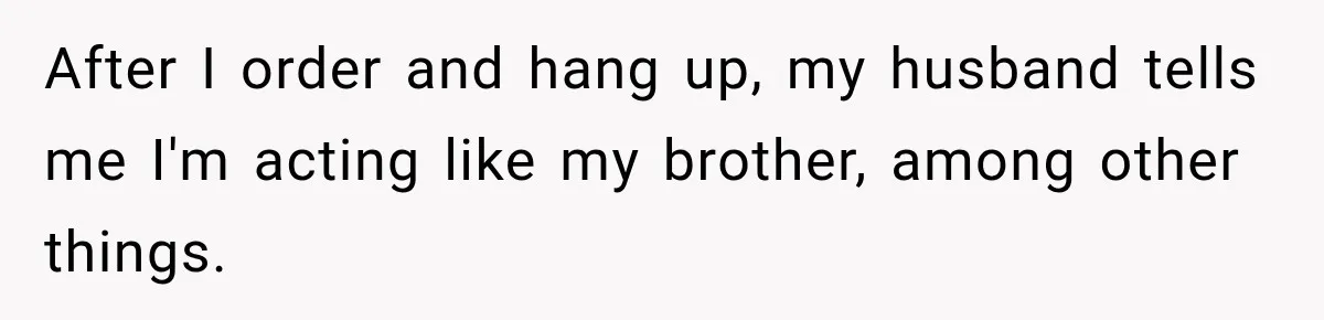 After I order and hang up, my husband tells me I'm acting like my brother, among other things.