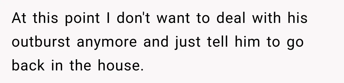 At this point I don't want to deal with his outburst anymore and just tell him to go back in the house.