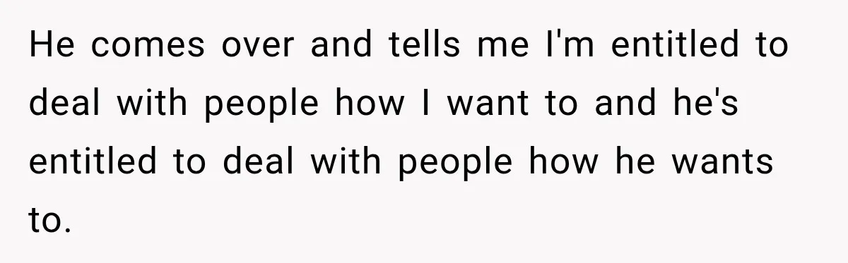 He comes over and tells me I'm entitled to deal with people how I want to and he's entitled to deal with people how he wants to.