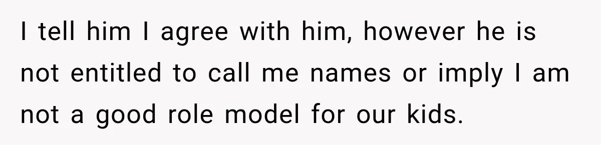 I tell him I agree with him, however he is not entitled to call me names or imply I am not a good role model for our kids.