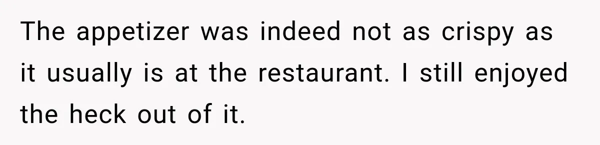 The appetizer was indeed not as crispy as it usually is at the restaurant. I still enjoyed the heck out of it.