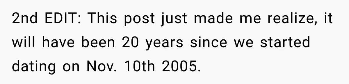 2nd EDIT: This post just made me realize, it will have been 20 years since we started dating on Nov. 10th 2005.