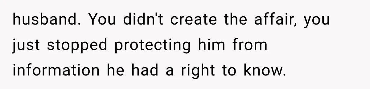husband. You didn't create the affair, you just stopped protecting him from information he had a right to know.