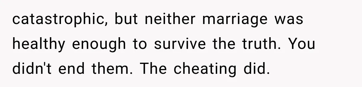 catastrophic, but neither marriage was healthy enough to survive the truth. You didn't end them. The cheating did.