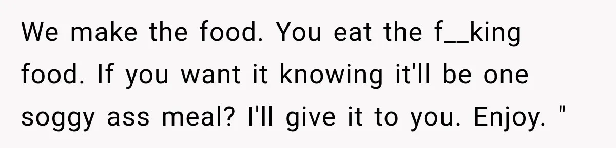 We make the food. You eat the f__king food. If you want it knowing it'll be one soggy ass meal? I'll give it to you. Enjoy. "