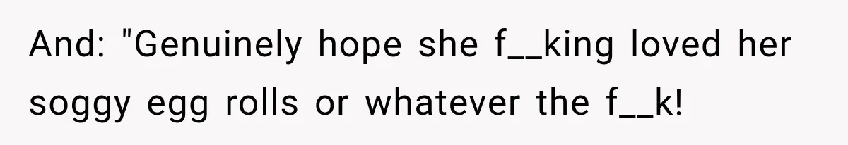 And: "Genuinely hope she f__king loved her soggy egg rolls or whatever the f__k!