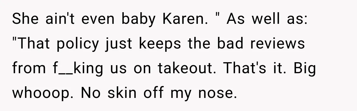 She ain't even baby Karen. " As well as: "That policy just keeps the bad reviews from f__king us on takeout. That's it. Big whooop. No skin off my nose.