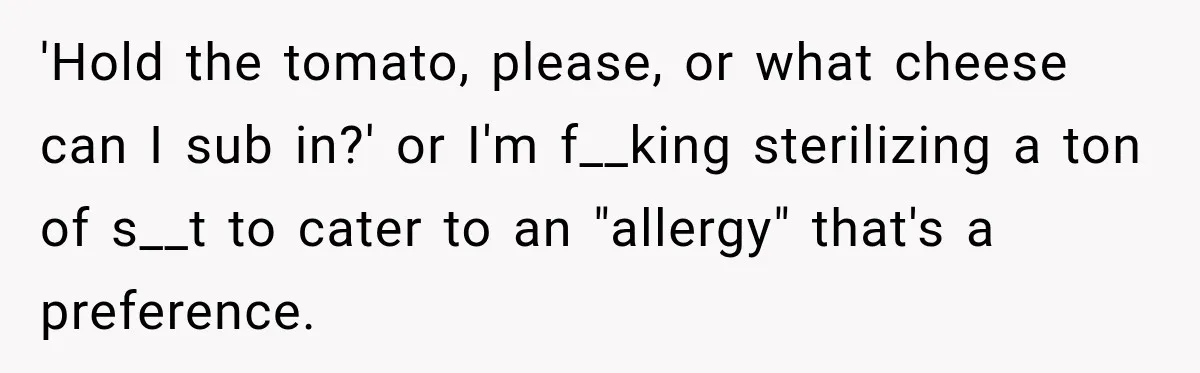 'Hold the tomato, please, or what cheese can I sub in?' or I'm f__king sterilizing a ton of s__t to cater to an "allergy" that's a preference.