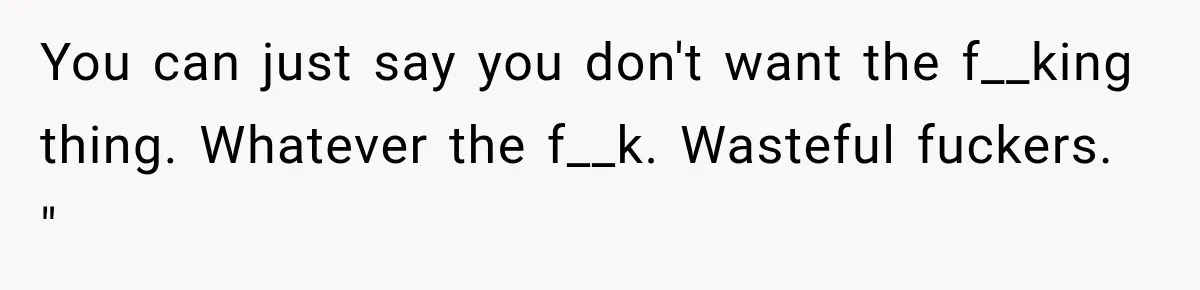 You can just say you don't want the f__king thing. Whatever the f__k. Wasteful fuckers. "