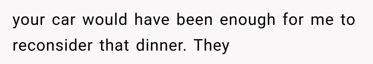 your car would have been enough for me to reconsider that dinner. They