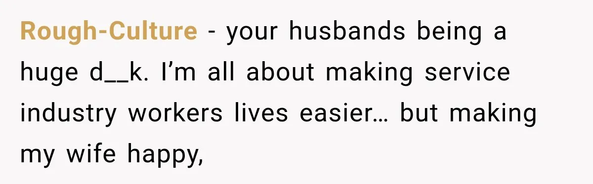 Rough-Culture − your husbands being a huge d__k. I’m all about making service industry workers lives easier… but making my wife happy,