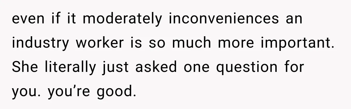 even if it moderately inconveniences an industry worker is so much more important. She literally just asked one question for you. you’re good.