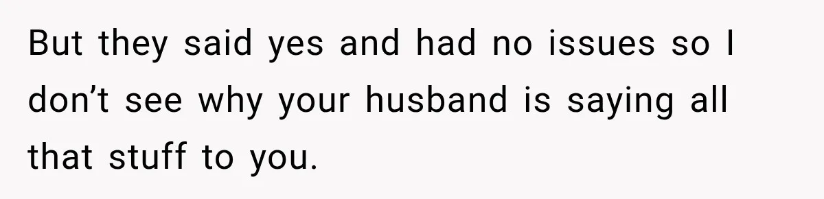 But they said yes and had no issues so I don’t see why your husband is saying all that stuff to you.