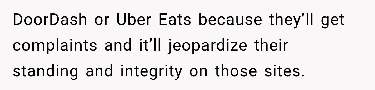 DoorDash or Uber Eats because they’ll get complaints and it’ll jeopardize their standing and integrity on those sites.