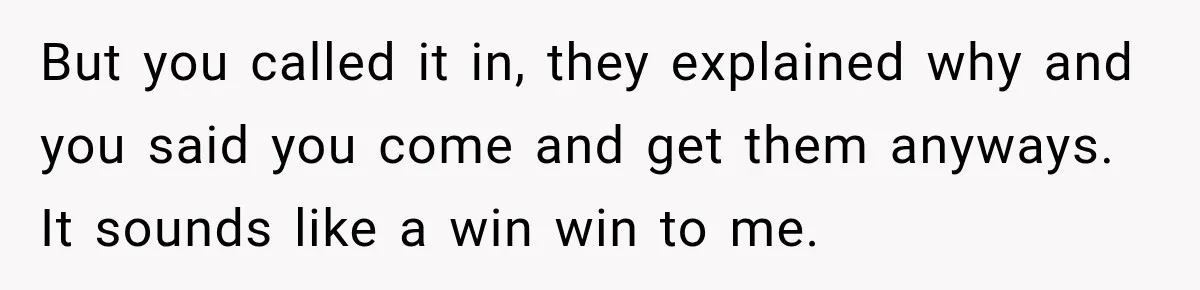 But you called it in, they explained why and you said you come and get them anyways. It sounds like a win win to me.
