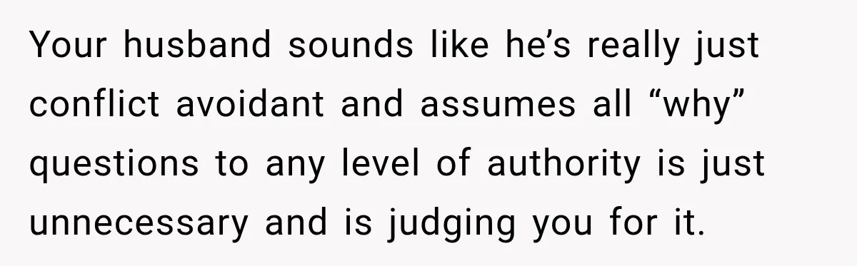 Your husband sounds like he’s really just conflict avoidant and assumes all “why” questions to any level of authority is just unnecessary and is judging you for it.