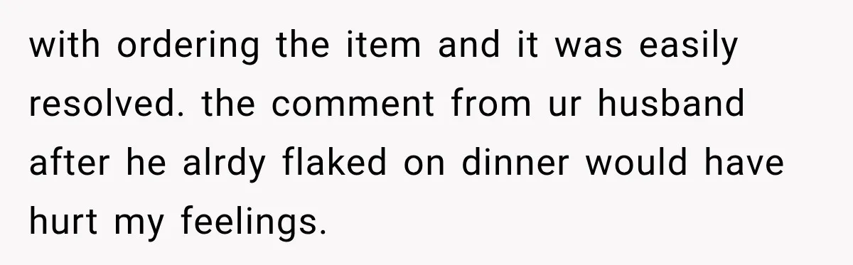 with ordering the item and it was easily resolved. the comment from ur husband after he alrdy flaked on dinner would have hurt my feelings.
