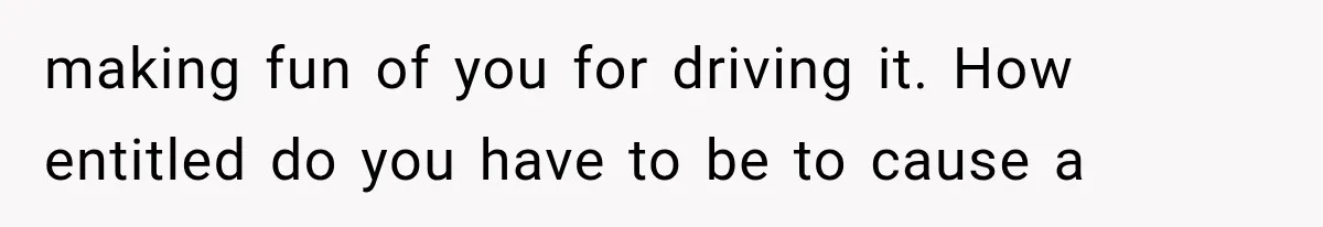 making fun of you for driving it. How entitled do you have to be to cause a