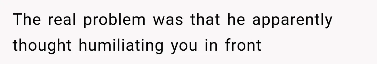 The real problem was that he apparently thought humiliating you in front
