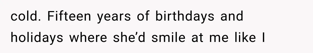 cold. Fifteen years of birthdays and holidays where she’d smile at me like I