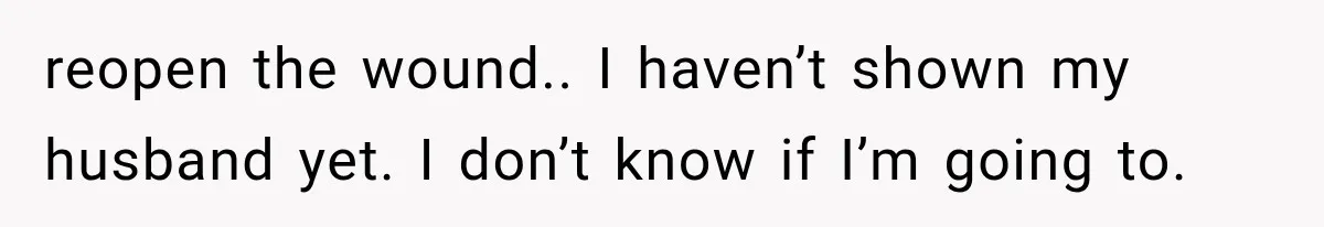 reopen the wound.. I haven’t shown my husband yet. I don’t know if I’m going to.