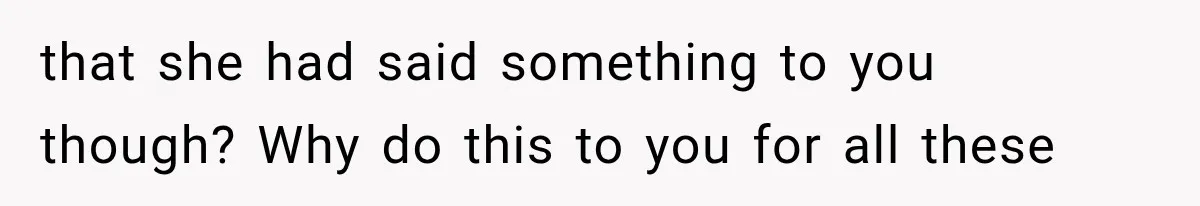 that she had said something to you though? Why do this to you for all these
