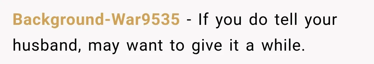 Background-War9535 − If you do tell your husband, may want to give it a while.