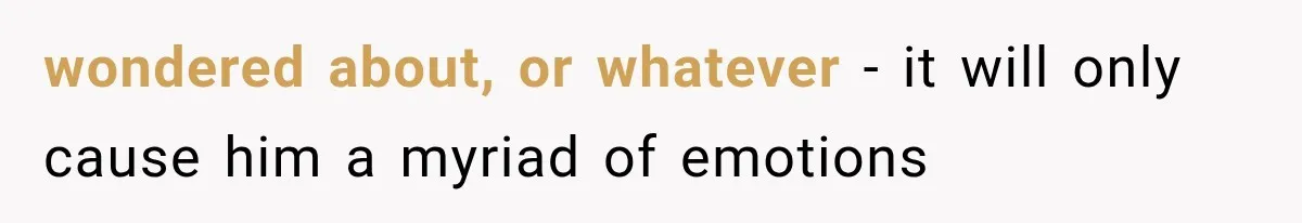 wondered about, or whatever - it will only cause him a myriad of emotions