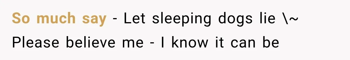 So much say - Let sleeping dogs lie \~ Please believe me - I know it can be