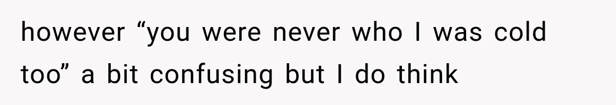 however “you were never who I was cold too” a bit confusing but I do think