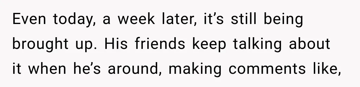 Even today, a week later, it’s still being brought up. His friends keep talking about it when he’s around, making comments like,