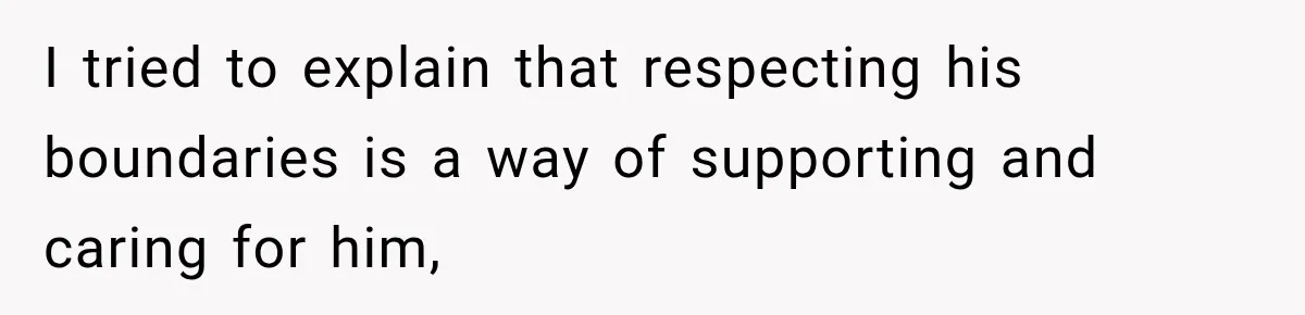 I tried to explain that respecting his boundaries is a way of supporting and caring for him,