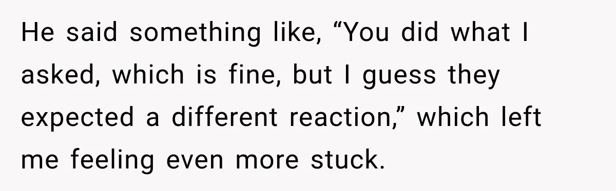 He said something like, “You did what I asked, which is fine, but I guess they expected a different reaction,” which left me feeling even more stuck.
