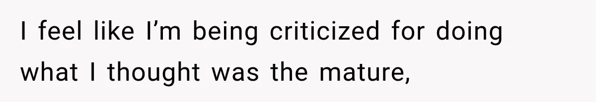I feel like I’m being criticized for doing what I thought was the mature,