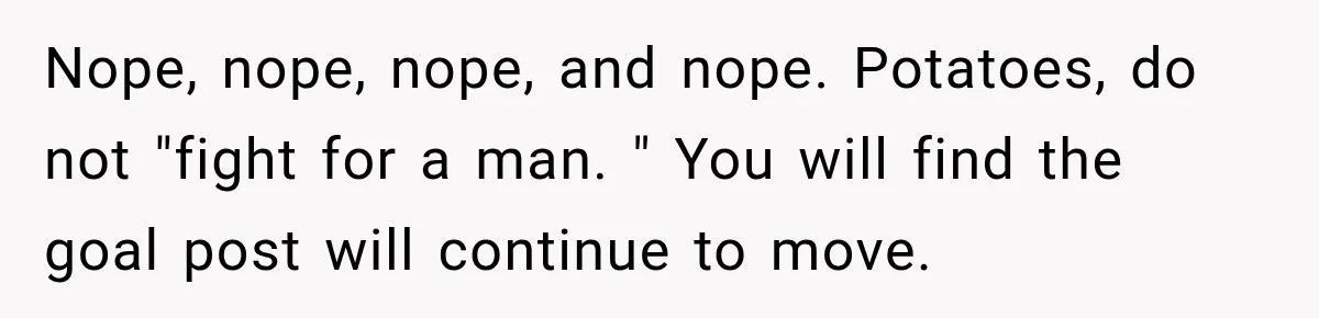 Nope, nope, nope, and nope. Potatoes, do not "fight for a man. " You will find the goal post will continue to move.