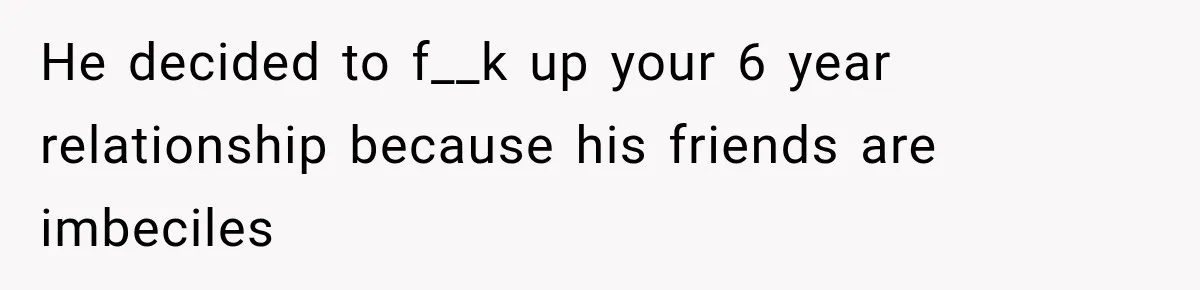 He decided to f__k up your 6 year relationship because his friends are imbeciles