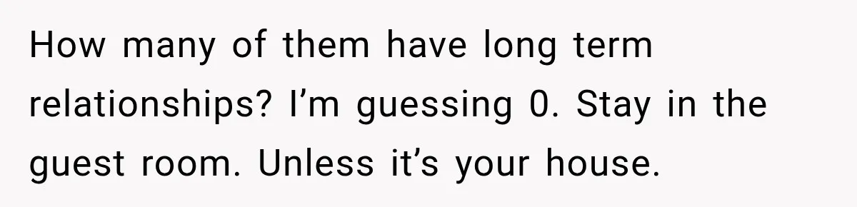 How many of them have long term relationships? I’m guessing 0. Stay in the guest room. Unless it’s your house.
