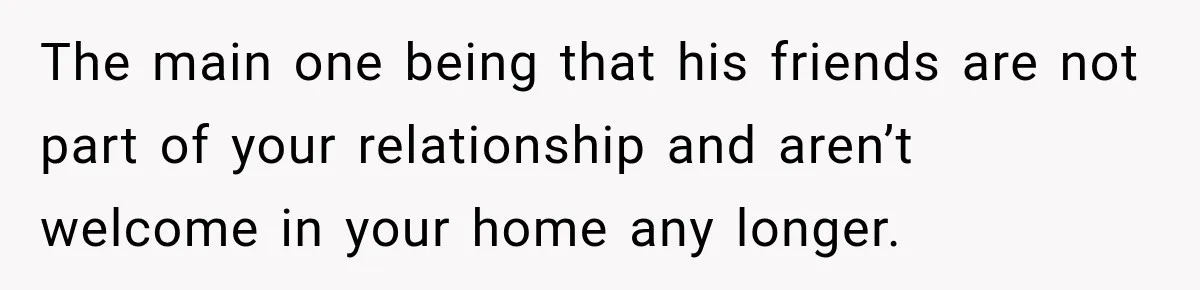 The main one being that his friends are not part of your relationship and aren’t welcome in your home any longer.